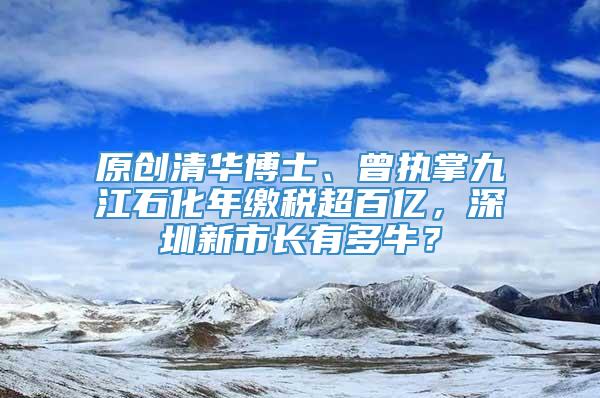 原创清华博士、曾执掌九江石化年缴税超百亿，深圳新市长有多牛？