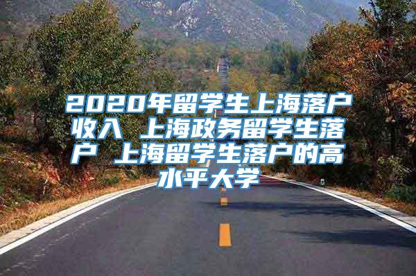 2020年留学生上海落户收入 上海政务留学生落户 上海留学生落户的高水平大学