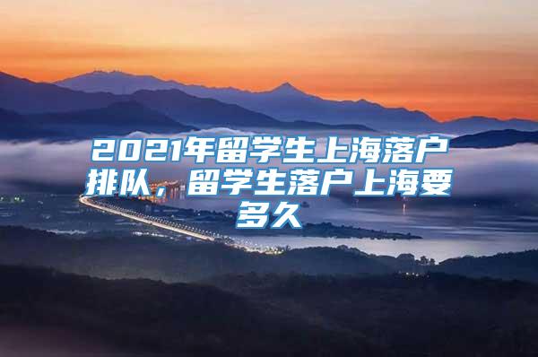 2021年留学生上海落户排队，留学生落户上海要多久