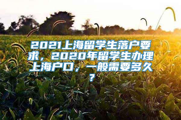 2021上海留学生落户要求，2020年留学生办理上海户口，一般需要多久？