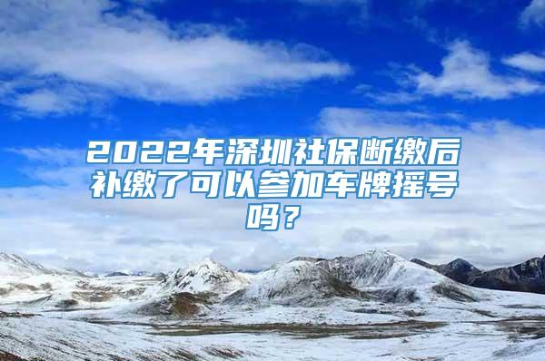 2022年深圳社保断缴后补缴了可以参加车牌摇号吗？