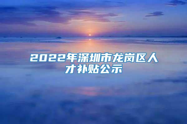 2022年深圳市龙岗区人才补贴公示