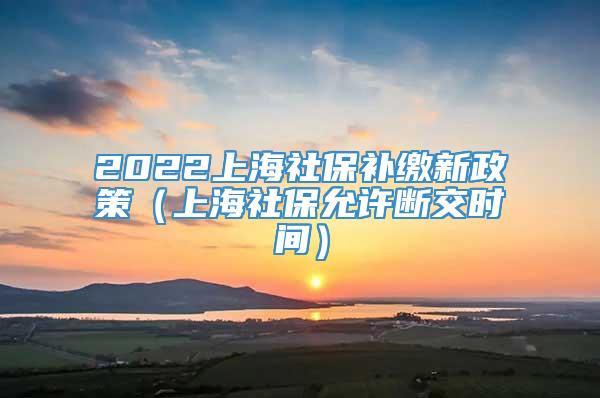 2022上海社保补缴新政策（上海社保允许断交时间）