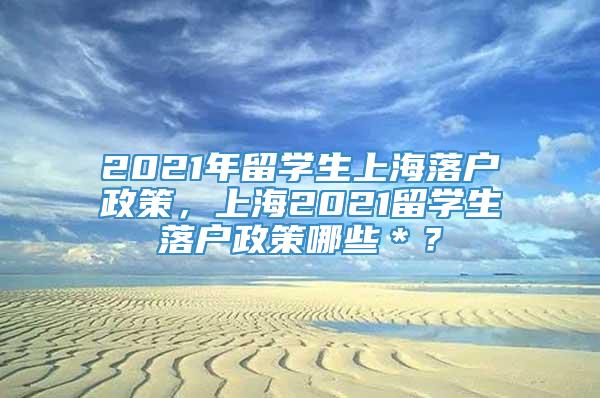 2021年留学生上海落户政策，上海2021留学生落户政策哪些＊？