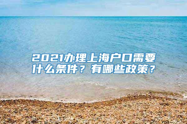 2021办理上海户口需要什么条件？有哪些政策？