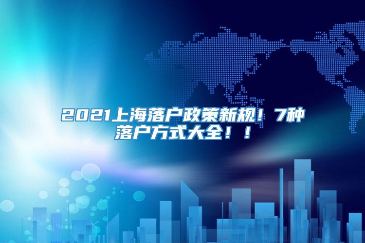 2021上海落户政策新规！7种落户方式大全！！