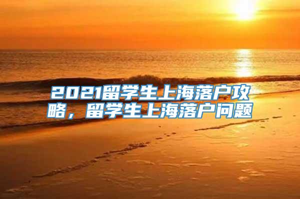 2021留学生上海落户攻略，留学生上海落户问题