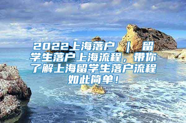 2022上海落户 ｜ 留学生落户上海流程，带你了解上海留学生落户流程如此简单！
