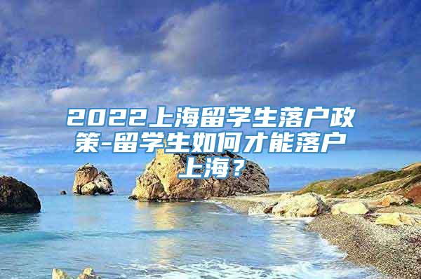 2022上海留学生落户政策-留学生如何才能落户上海？
