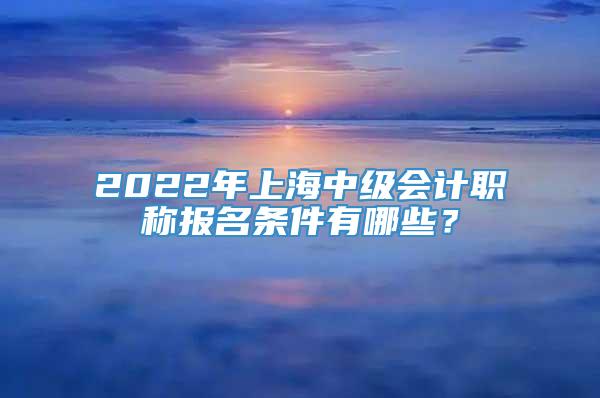 2022年上海中级会计职称报名条件有哪些？