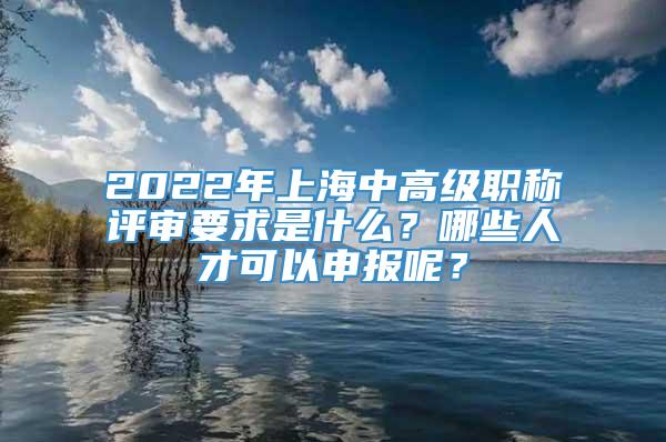 2022年上海中高级职称评审要求是什么？哪些人才可以申报呢？