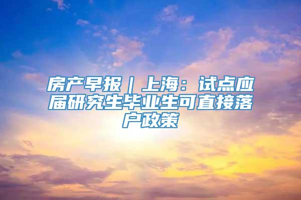 房产早报｜上海：试点应届研究生毕业生可直接落户政策