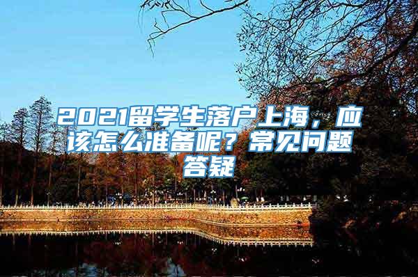 2021留学生落户上海，应该怎么准备呢？常见问题答疑