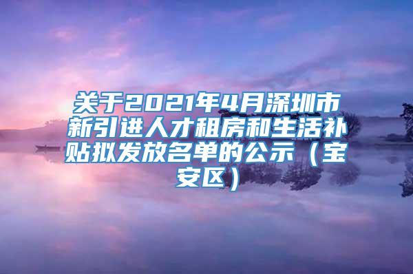 关于2021年4月深圳市新引进人才租房和生活补贴拟发放名单的公示（宝安区）