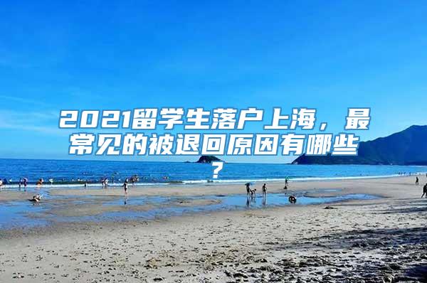 2021留学生落户上海，最常见的被退回原因有哪些？