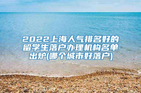 2022上海人气排名好的留学生落户办理机构名单出炉(哪个城市好落户)