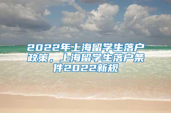 2022年上海留学生落户政策，上海留学生落户条件2022新规