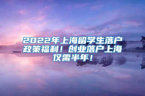 2022年上海留学生落户政策福利！创业落户上海仅需半年！