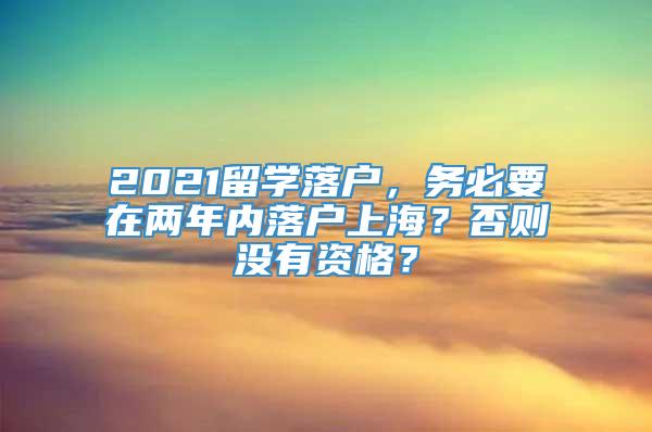 2021留学落户，务必要在两年内落户上海？否则没有资格？