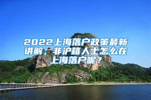 2022上海落户政策最新讲解，非沪籍人士怎么在上海落户呢？