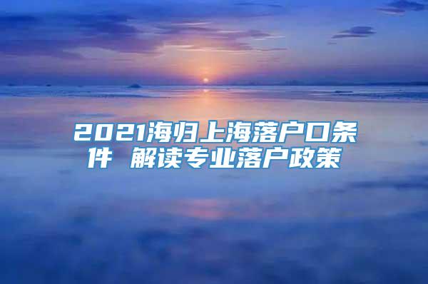 2021海归上海落户口条件 解读专业落户政策