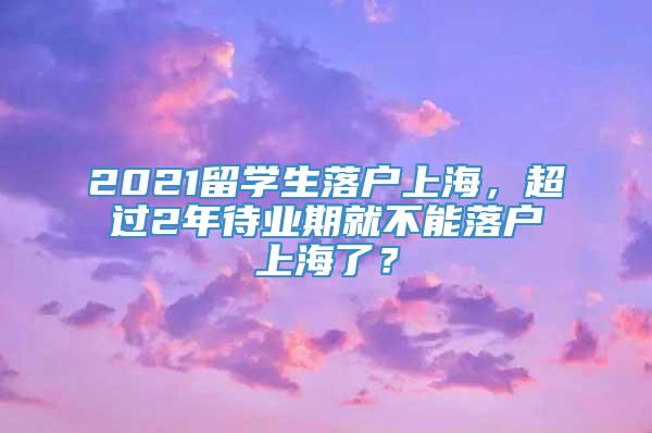 2021留学生落户上海，超过2年待业期就不能落户上海了？