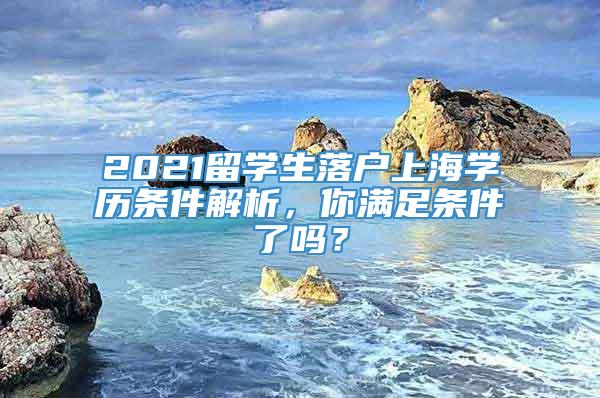 2021留学生落户上海学历条件解析，你满足条件了吗？