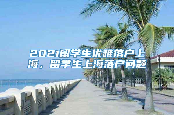 2021留学生优雅落户上海，留学生上海落户问题