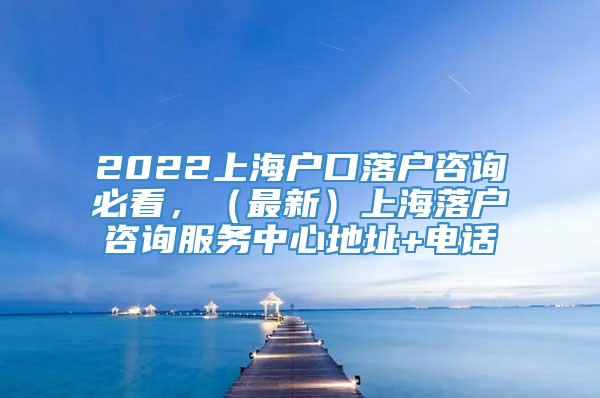 2022上海户口落户咨询必看，（最新）上海落户咨询服务中心地址+电话