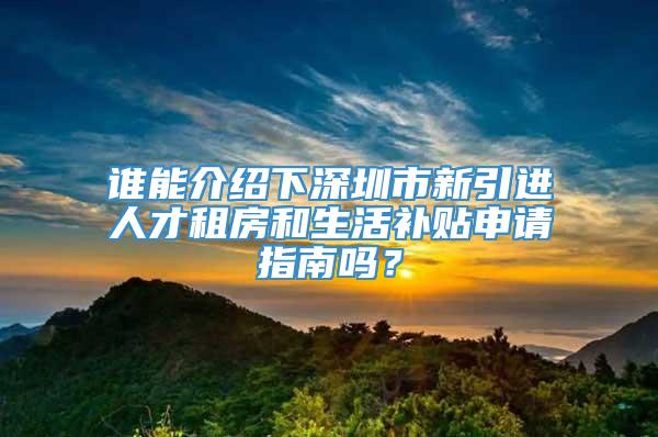 谁能介绍下深圳市新引进人才租房和生活补贴申请指南吗？
