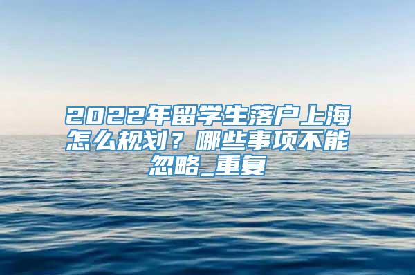 2022年留学生落户上海怎么规划？哪些事项不能忽略_重复