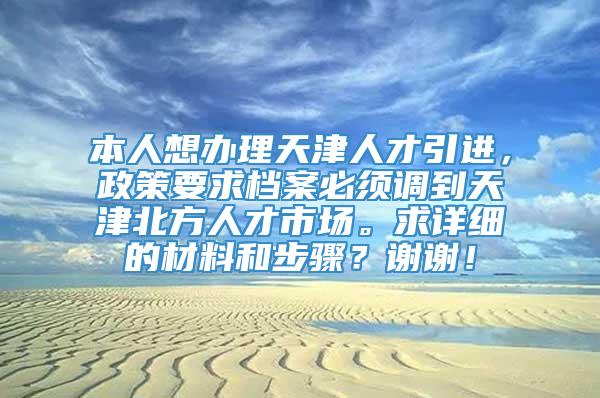 本人想办理天津人才引进，政策要求档案必须调到天津北方人才市场。求详细的材料和步骤？谢谢！