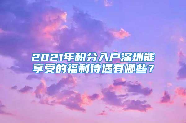 2021年积分入户深圳能享受的福利待遇有哪些？