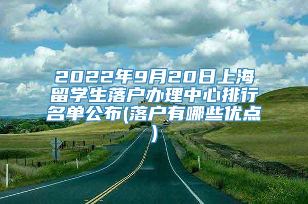 2022年9月20日上海留学生落户办理中心排行名单公布(落户有哪些优点)