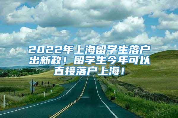 2022年上海留学生落户出新政！留学生今年可以直接落户上海！