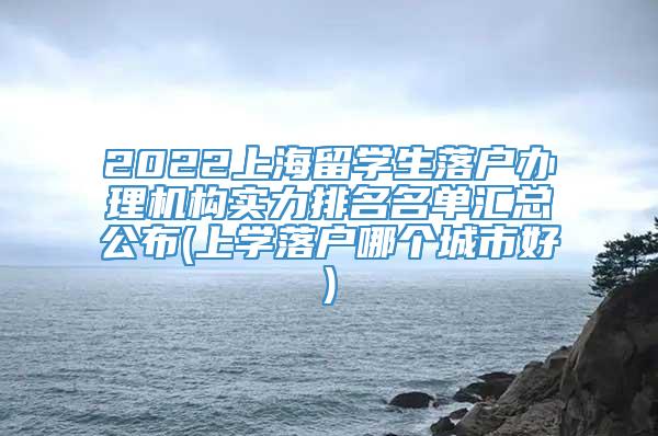 2022上海留学生落户办理机构实力排名名单汇总公布(上学落户哪个城市好)