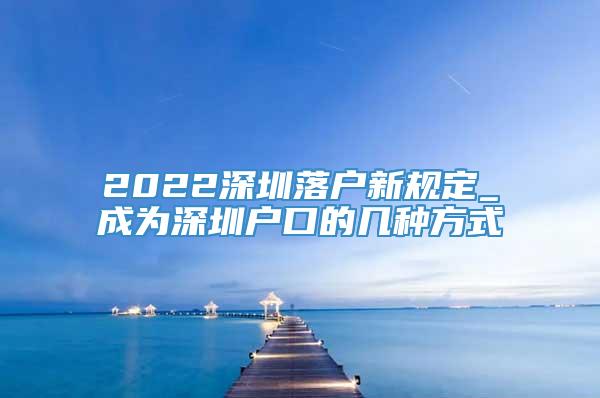 2022深圳落户新规定_成为深圳户口的几种方式