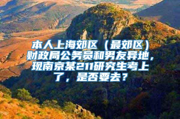 本人上海郊区（最郊区）财政局公务员和男友异地，现南京某211研究生考上了，是否要去？