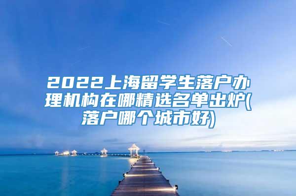 2022上海留学生落户办理机构在哪精选名单出炉(落户哪个城市好)
