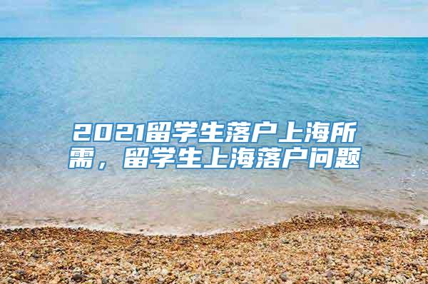 2021留学生落户上海所需，留学生上海落户问题