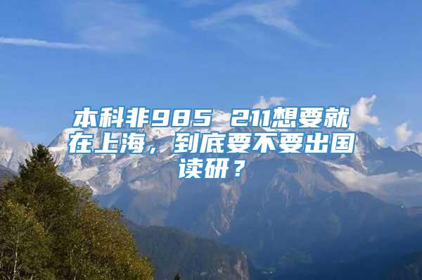 本科非985 211想要就在上海，到底要不要出国读研？