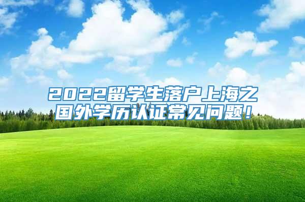 2022留学生落户上海之国外学历认证常见问题！