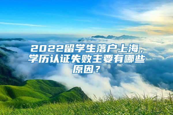2022留学生落户上海，学历认证失败主要有哪些原因？