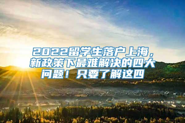 2022留学生落户上海，新政策下最难解决的四大问题！只要了解这四