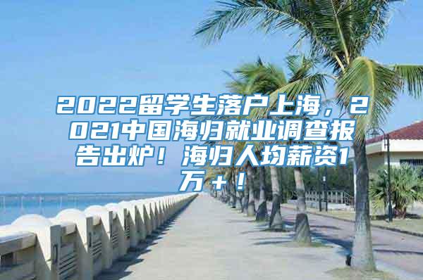 2022留学生落户上海，2021中国海归就业调查报告出炉！海归人均薪资1万＋！