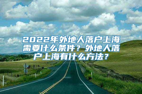 2022年外地人落户上海需要什么条件？外地人落户上海有什么方法？