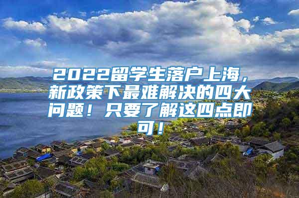 2022留学生落户上海，新政策下最难解决的四大问题！只要了解这四点即可！