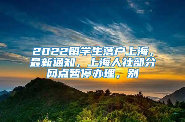 2022留学生落户上海，最新通知，上海人社部分网点暂停办理，别