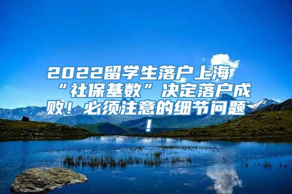 2022留学生落户上海“社保基数”决定落户成败！必须注意的细节问题！