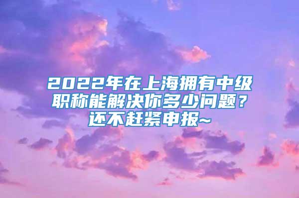 2022年在上海拥有中级职称能解决你多少问题？还不赶紧申报~